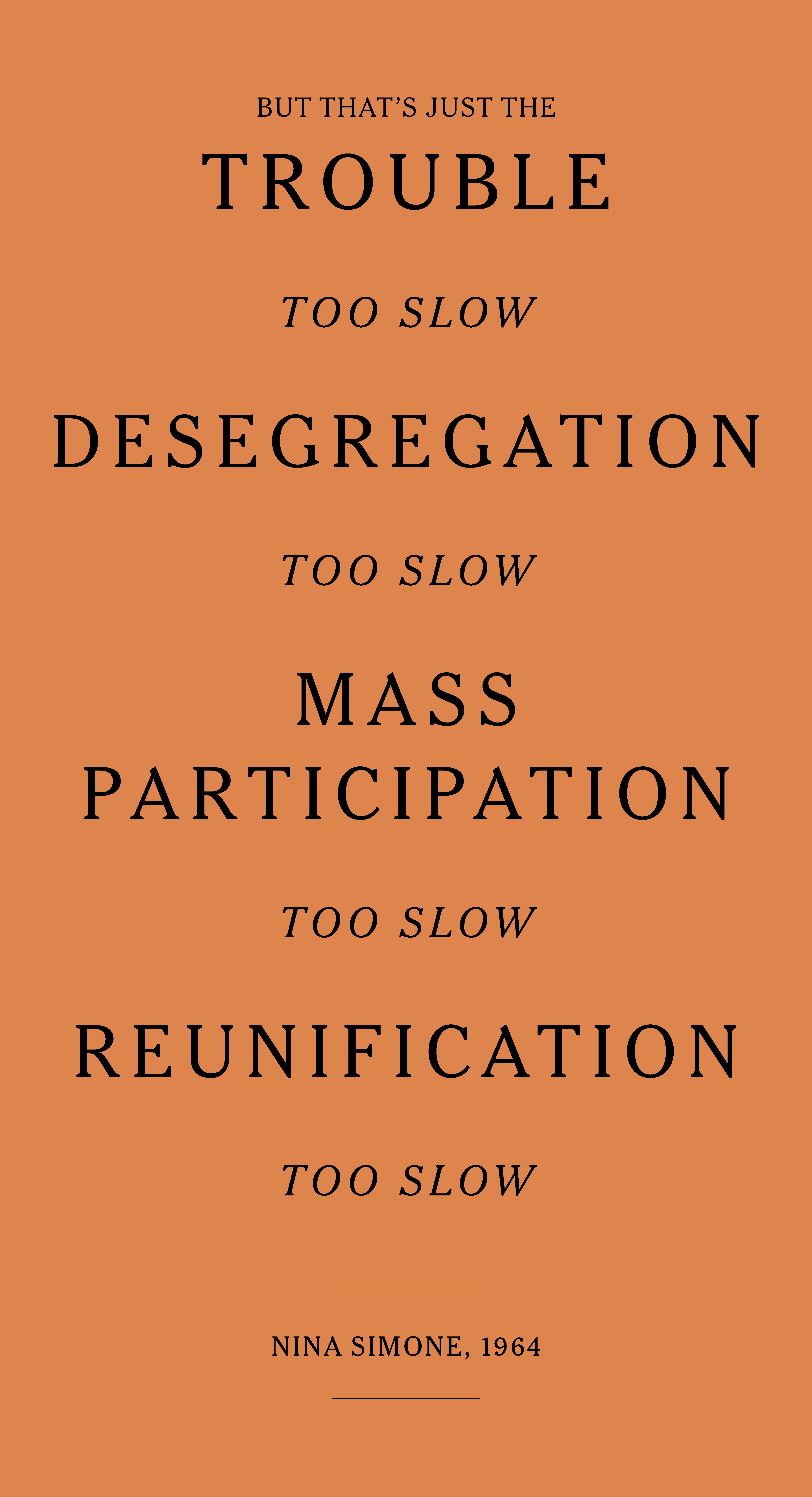 A poster displaying the following text, typeset with large capitalized letters: “But that’s just the trouble, too slow, Desegregation, Too Slow, Mass Participation, Too Slow, Reunification, Too Slow” and between two lines below, “Nina Simone, 1964”